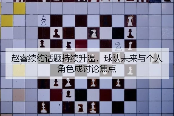 赵睿续约话题持续升温，球队未来与个人角色成讨论焦点